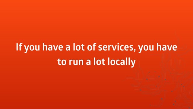 If you have a lot of services, you have
to run a lot locally
