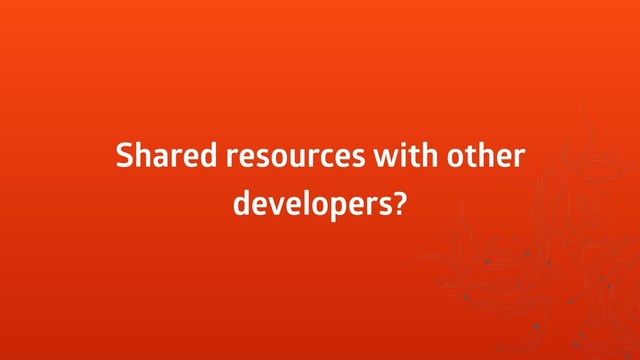 Shared resources with other
developers?
