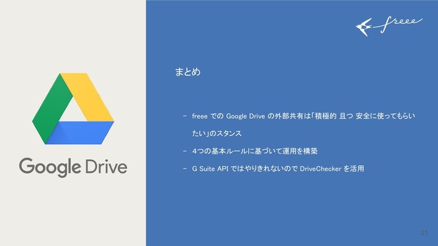 21
まとめ
- freee での Google Drive の外部共有は「積極的 且つ 安全に使ってもらい
たい」のスタンス
- ４つの基本ルールに基づいて運用を構築
- G Suite API ではやりきれないので DriveChecker を活用
