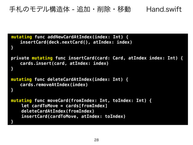 )BOETXJGU
खࡳͷϞσϧߏ଄ମ௥Ճɾ࡟আɾҠಈ

mutating func addNewCardAtIndex(index: Int) {
insertCard(deck.nextCard(), atIndex: index)
}
private mutating func insertCard(card: Card, atIndex index: Int) {
cards.insert(card, atIndex: index)
}
mutating func deleteCardAtIndex(index: Int) {
cards.removeAtIndex(index)
}
mutating func moveCard(fromIndex: Int, toIndex: Int) {
let cardToMove = cards[fromIndex]
deleteCardAtIndex(fromIndex)
insertCard(cardToMove, atIndex: toIndex)
}
