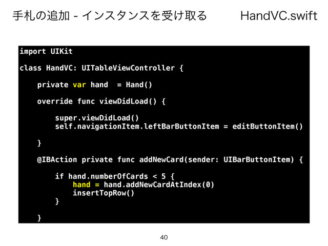 )BOE7$TXJGU
खࡳͷ௥ՃΠϯελϯεΛड͚औΔ

import UIKit
class HandVC: UITableViewController {
private var hand = Hand()
override func viewDidLoad() {
super.viewDidLoad()
self.navigationItem.leftBarButtonItem = editButtonItem()
}
@IBAction private func addNewCard(sender: UIBarButtonItem) {
if hand.numberOfCards < 5 {
hand = hand.addNewCardAtIndex(0)
insertTopRow()
}
}
