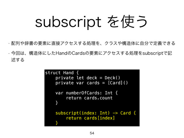 TVCTDSJQUΛ࢖͏
w ഑ྻ΍ࣙॻͷཁૉʹ௚઀ΞΫηε͢ΔॲཧΛɺΫϥε΍ߏ଄ମʹࣗ෼ͰఆٛͰ͖Δ
w ࠓճ͸ɺߏ଄ମʹͨ͠)BOEͷ$BSETͷཁૉʹΞΫηε͢ΔॲཧΛTVCTDSJQUͰه
ड़͢Δ

struct Hand {
private let deck = Deck()
private var cards = [Card]()
var numberOfCards: Int {
return cards.count
}
subscript(index: Int) -> Card {
return cards[index]
}
