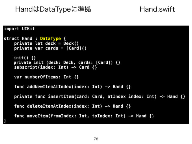 )BOETXJGU
)BOE͸%BUB5ZQFʹ४ڌ

import UIKit
struct Hand : DataType {
private let deck = Deck()
private var cards = [Card]()
init() {}
private init (deck: Deck, cards: [Card]) {}
subscript(index: Int) -> Card {}
var numberOfItems: Int {}
func addNewItemAtIndex(index: Int) -> Hand {}
private func insertItem(card: Card, atIndex index: Int) -> Hand {}
func deleteItemAtIndex(index: Int) -> Hand {}
func moveItem(fromIndex: Int, toIndex: Int) -> Hand {}
}
