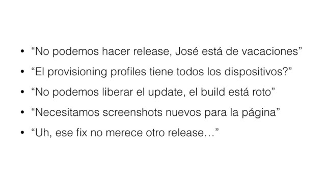 • “No podemos hacer release, José está de vacaciones”
• “El provisioning proﬁles tiene todos los dispositivos?”
• “No podemos liberar el update, el build está roto”
• “Necesitamos screenshots nuevos para la página”
• “Uh, ese ﬁx no merece otro release…”
