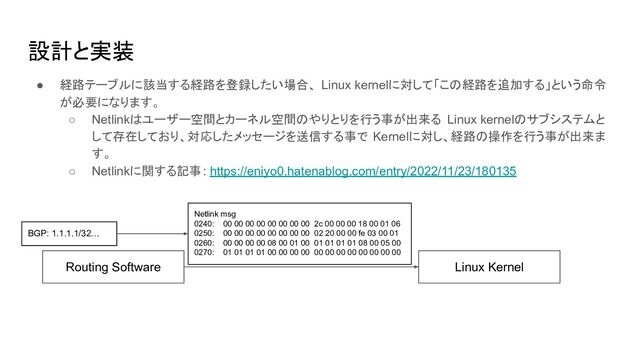 設計と実装
● 経路テーブルに該当する経路を登録したい場合、 Linux kernelに対して「この経路を追加する」という命令
が必要になります。
○ Netlinkはユーザー空間とカーネル空間のやりとりを行う事が出来る Linux kernelのサブシステムと
して存在しており、対応したメッセージを送信する事で Kernelに対し、経路の操作を行う事が出来ま
す。
○ Netlinkに関する記事: https://eniyo0.hatenablog.com/entry/2022/11/23/180135
Routing Software
BGP: 1.1.1.1/32…
Linux Kernel
Netlink msg
0240: 00 00 00 00 00 00 00 00 2c 00 00 00 18 00 01 06
0250: 00 00 00 00 00 00 00 00 02 20 00 00 fe 03 00 01
0260: 00 00 00 00 08 00 01 00 01 01 01 01 08 00 05 00
0270: 01 01 01 01 00 00 00 00 00 00 00 00 00 00 00 00
