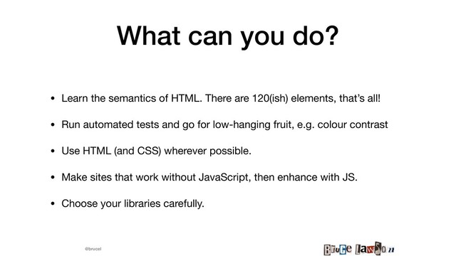 @brucel
What can you do?
• Learn the semantics of HTML. There are 120(ish) elements, that’s all! 

• Run automated tests and go for low-hanging fruit, e.g. colour contrast

• Use HTML (and CSS) wherever possible.

• Make sites that work without JavaScript, then enhance with JS.

• Choose your libraries carefully.
