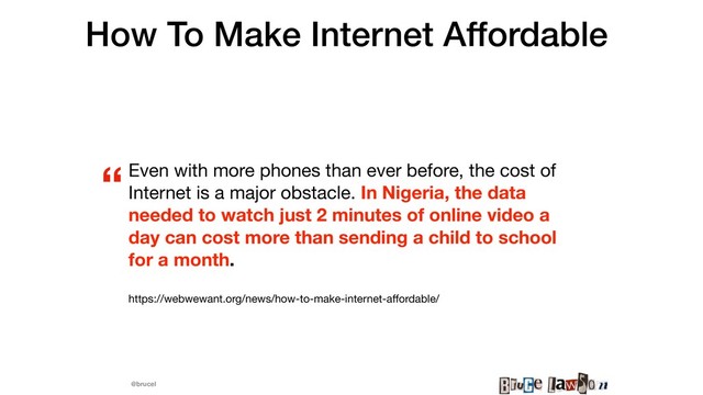 @brucel
How To Make Internet Affordable
Even with more phones than ever before, the cost of
Internet is a major obstacle. In Nigeria, the data
needed to watch just 2 minutes of online video a
day can cost more than sending a child to school
for a month.
https://webwewant.org/news/how-to-make-internet-aﬀordable/
“
