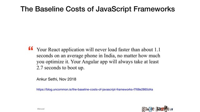 @brucel
The Baseline Costs of JavaScript Frameworks
Your React application will never load faster than about 1.1
seconds on an average phone in India, no matter how much
you optimize it. Your Angular app will always take at least
2.7 seconds to boot up.
Ankur Sethi, Nov 2018

https://blog.uncommon.is/the-baseline-costs-of-javascript-frameworks-f768e2865d4a 

“
