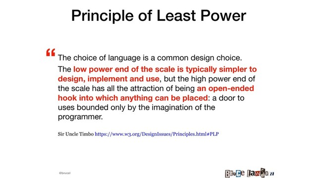 @brucel
Principle of Least Power
The choice of language is a common design choice.

The low power end of the scale is typically simpler to
design, implement and use, but the high power end of
the scale has all the attraction of being an open-ended
hook into which anything can be placed: a door to
uses bounded only by the imagination of the
programmer.

Sir Uncle Timbo https://www.w3.org/DesignIssues/Principles.html#PLP
“
