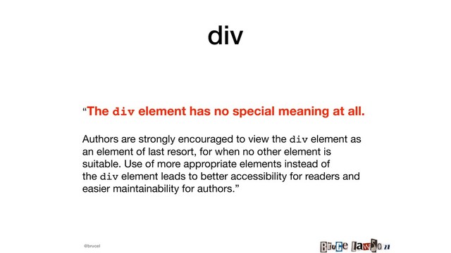 @brucel
div
“The div element has no special meaning at all. 

Authors are strongly encouraged to view the div element as
an element of last resort, for when no other element is
suitable. Use of more appropriate elements instead of
the div element leads to better accessibility for readers and
easier maintainability for authors.”
