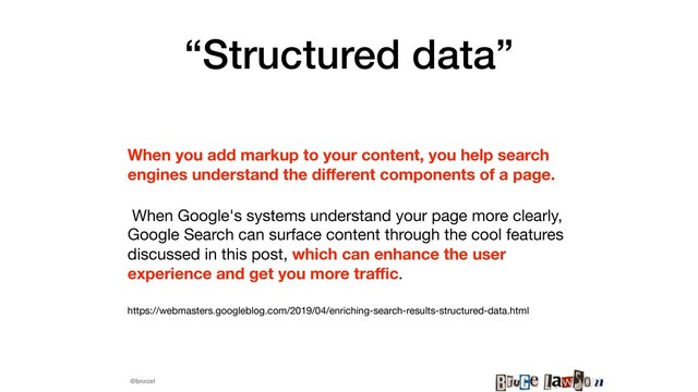 @brucel
“Structured data”
When you add markup to your content, you help search
engines understand the diﬀerent components of a page.
When Google's systems understand your page more clearly,
Google Search can surface content through the cool features
discussed in this post, which can enhance the user
experience and get you more traﬃc.

https://webmasters.googleblog.com/2019/04/enriching-search-results-structured-data.html
