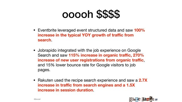 @brucel
ooooh $$$$
• Eventbrite leveraged event structured data and saw 100%
increase in the typical YOY growth of traﬃc from
search.

• Jobrapido integrated with the job experience on Google
Search and saw 115% increase in organic traﬃc, 270%
increase of new user registrations from organic traﬃc,
and 15% lower bounce rate for Google visitors to job
pages.

• Rakuten used the recipe search experience and saw a 2.7X
increase in traﬃc from search engines and a 1.5X
increase in session duration.
