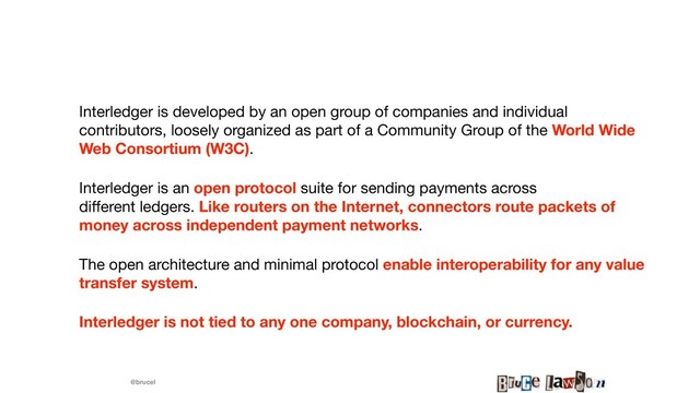 @brucel
Interledger is developed by an open group of companies and individual
contributors, loosely organized as part of a Community Group of the World Wide
Web Consortium (W3C).

Interledger is an open protocol suite for sending payments across
diﬀerent ledgers. Like routers on the Internet, connectors route packets of
money across independent payment networks. 

The open architecture and minimal protocol enable interoperability for any value
transfer system. 

Interledger is not tied to any one company, blockchain, or currency.
