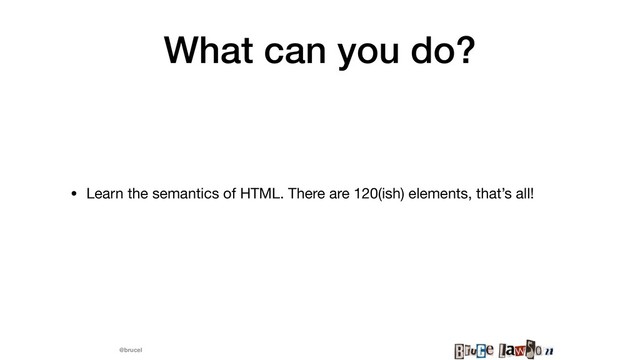 @brucel
What can you do?
• Learn the semantics of HTML. There are 120(ish) elements, that’s all! 

