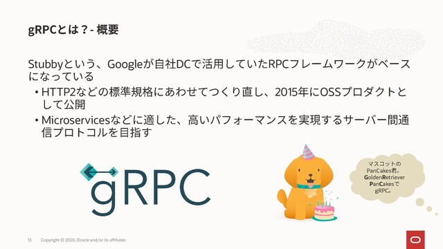 Stubby Google DC RPC
• HTTP2 2015 OSS
• Microservices
Copyright © 2020, Oracle and/or its affiliates
13
PanCakes
GoldenRetriever
PanCakes
gRPC
