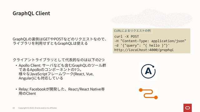 GraphQL GET POST
GraphQL
2
• Apollo Client: GraphQL
Apollo 1
JavaScript (React, Vue,
Angular)
• Relay: Facebook React/React Native
Client
Copyright © 2020, Oracle and/or its affiliates
44
curl -X POST
-H "Content-Type: application/json"
-d '{"query": "{ hello }"}'
http://localhost:4000/graphql
CURL
