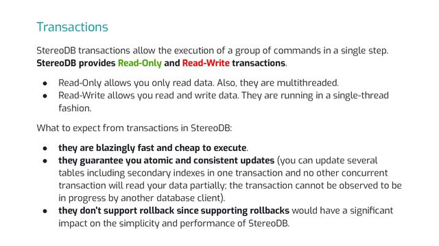 Transactions
StereoDB transactions allow the execution of a group of commands in a single step.
StereoDB provides Read-Only and Read-Write transactions.
● Read-Only allows you only read data. Also, they are multithreaded.
● Read-Write allows you read and write data. They are running in a single-thread
fashion.
What to expect from transactions in StereoDB:
● they are blazingly fast and cheap to execute.
● they guarantee you atomic and consistent updates (you can update several
tables including secondary indexes in one transaction and no other concurrent
transaction will read your data partially; the transaction cannot be observed to be
in progress by another database client).
● they don't support rollback since supporting rollbacks would have a signiﬁcant
impact on the simplicity and performance of StereoDB.

