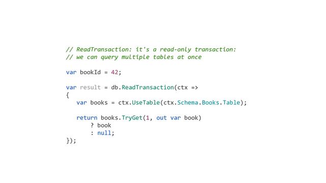 // ReadTransaction: it's a read-only transaction:
// we can query multiple tables at once
var bookId = 42;
var result = db.ReadTransaction(ctx =>
{
var books = ctx.UseTable(ctx.Schema.Books.Table);
return books.TryGet(1, out var book)
? book
: null;
});
