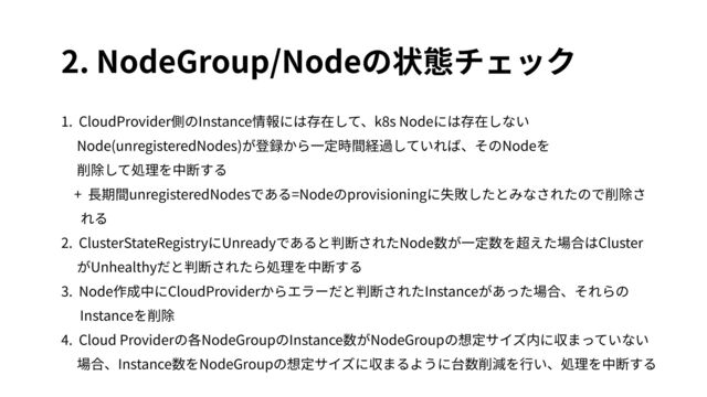 2. NodeGroup/Nodeの状態チェック
1. CloudProvider側のInstance情報には存在して、k8s Nodeには存在しない
Node(unregisteredNodes)が登録から⼀定時間経過していれば、そのNodeを
削除して処理を中断する
+ ⻑期間unregisteredNodesである=Nodeのprovisioningに失敗したとみなされたので削除さ
れる
2. ClusterStateRegistryにUnreadyであると判断されたNode数が⼀定数を超えた場合はCluster
がUnhealthyだと判断されたら処理を中断する
3. Node作成中にCloudProviderからエラーだと判断されたInstanceがあった場合、それらの
Instanceを削除
4. Cloud Providerの各NodeGroupのInstance数がNodeGroupの想定サイズ内に収まっていない
場合、Instance数をNodeGroupの想定サイズに収まるように台数削減を⾏い、処理を中断する
