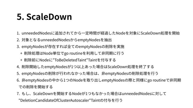 5. ScaleDown
1. unneededNodesに追加されてから⼀定時間が経過したNodeを対象にScaleDown処理を開始
2. 対象となるunneededNodesからemptyNodesを抽出
3. emptyNodesが存在すれば全てのemptyNodesの削除を実施
+ 削除処理はNode単位でgo routineを利⽤して⾮同期に⾏う
+ 削除前にNodeに”ToBeDeletedTaint”Taintを付与する
4. 削除開始したemptyNodesが1つ以上あった場合はScaleDown処理を終了する
5. emptyNodesの削除が⾏われなかった場合は、⾮emptyNodesの削除処理を⾏う
6. ⾮emptyNodesの中から1つのNodeを取り出しemptyNodesの際と同様にgo routineで⾮同期
での削除を開始する
7. もし、ScaleDownを開始するNodeが1つもなかった場合はunneededNodesに対して
"DeletionCandidateOfClusterAutoscaler"Taintの付与を⾏う
