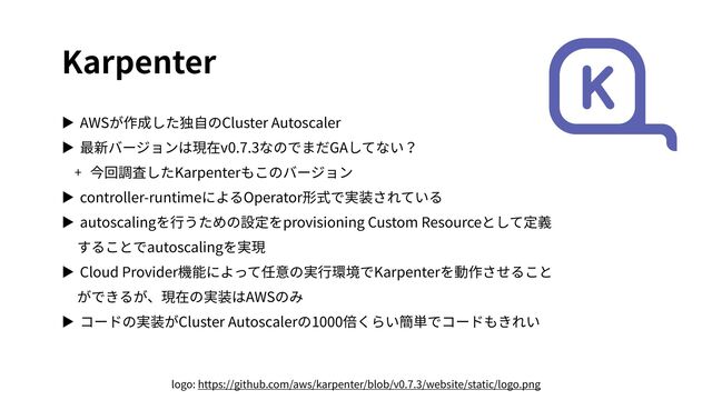 Karpenter
▶ AWSが作成した独⾃のCluster Autoscaler
▶ 最新バージョンは現在v0.7.3なのでまだGAしてない？
+ 今回調査したKarpenterもこのバージョン
▶ controller-runtimeによるOperator形式で実装されている
▶ autoscalingを⾏うための設定をprovisioning Custom Resourceとして定義
することでautoscalingを実現
▶ Cloud Provider機能によって任意の実⾏環境でKarpenterを動作させること
ができるが、現在の実装はAWSのみ
▶ コードの実装がCluster Autoscalerの1000倍くらい簡単でコードもきれい
logo: https://github.com/aws/karpenter/blob/v0.7.3/website/static/logo.png
