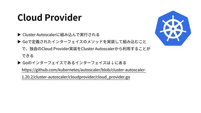 Cloud Provider
▶ Cluster Autoscalerに組み込んで実⾏される
▶ Goで定義されたインターフェイスのメソッドを実装して組み込むこと
で、独⾃のCloud Provider実装をCluster Autoscalerから利⽤することが
できる
▶ Goのインターフェイスであるインターフェイスは↓にある
https://github.com/kubernetes/autoscaler/blob/cluster-autoscaler-
1.20.2/cluster-autoscaler/cloudprovider/cloud_provider.go
