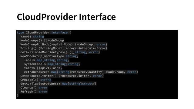 CloudProvider Interface
type CloudProvider interface {
Name() string
NodeGroups() []NodeGroup
NodeGroupForNode(*apiv1.Node) (NodeGroup, error)
Pricing() (PricingModel, errors.AutoscalerError)
GetAvailableMachineTypes() ([]string, error)
NewNodeGroup(machineType string,
labels map[string]string,
systemLabels map[string]string,
taints []apiv1.Taint,
extraResources map[string]resource.Quantity) (NodeGroup, error)
GetResourceLimiter() (*ResourceLimiter, error)
GPULabel() string
GetAvailableGPUTypes() map[string]struct{}
Cleanup() error
Refresh() error
}
