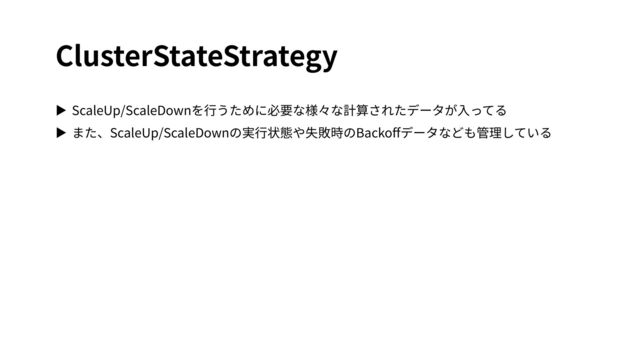 ClusterStateStrategy
▶ ScaleUp/ScaleDownを⾏うために必要な様々な計算されたデータが⼊ってる
▶ また、ScaleUp/ScaleDownの実⾏状態や失敗時のBackoﬀデータなども管理している
