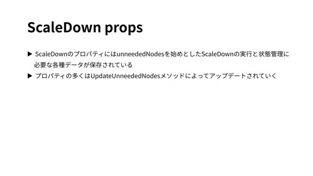 ScaleDown props
▶ ScaleDownのプロパティにはunneededNodesを始めとしたScaleDownの実⾏と状態管理に
必要な各種データが保存されている
▶ プロパティの多くはUpdateUnneededNodesメソッドによってアップデートされていく
