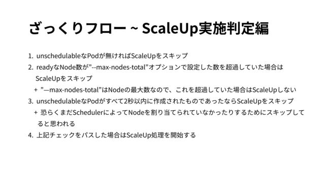 ざっくりフロー ~ ScaleUp実施判定編
1. unschedulableなPodが無ければScaleUpをスキップ
2. readyなNode数が”--max-nodes-total”オプションで設定した数を超過していた場合は
ScaleUpをスキップ
+ ”—max-nodes-total”はNodeの最⼤数なので、これを超過していた場合はScaleUpしない
3. unschedulableなPodがすべて2秒以内に作成されたものであったならScaleUpをスキップ
+ 恐らくまだSchedulerによってNodeを割り当てられていなかったりするためにスキップして
ると思われる
4. 上記チェックをパスした場合はScaleUp処理を開始する
