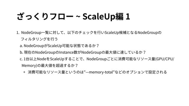 ざっくりフロー ~ ScaleUp編 1
1. NodeGroup⼀覧に対して、以下のチェックを⾏いScaleUp候補となるNodeGroupの
フィルタリングを⾏う
a. NodeGroupがScaleUp可能な状態であるか？
b. 現在のNodeGroupのInstance数がNodeGroupの最⼤値に達しているか？
c. 1台以上NodeをScaleUpすることで、NodeGroupごとに消費可能なリソース量(GPU/CPU/
Memory)の最⼤値を超過するか？
+ 消費可能なリソース量というのは”—memory-total”などのオプションで設定される
