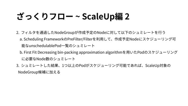 ざっくりフロー ~ ScaleUp編 2
2. フィルタを通過したNodeGroupが作成予定のNodeに対して以下のシュミレートを⾏う
a. Scheduling FrameworkのPreFilter/Filterを利⽤して、作成予定Nodeにスケジューリング可
能なunschedulablePod⼀覧のシュミレート
b. First Fit Decreasing bin-packing approximation algorithmを⽤いたPodのスケジューリング
に必要なNode数のシュミレート
3. シュミレートした結果、1つ以上のPodがスケジューリング可能であれば、ScaleUp対象の
NodeGroup候補に加える
