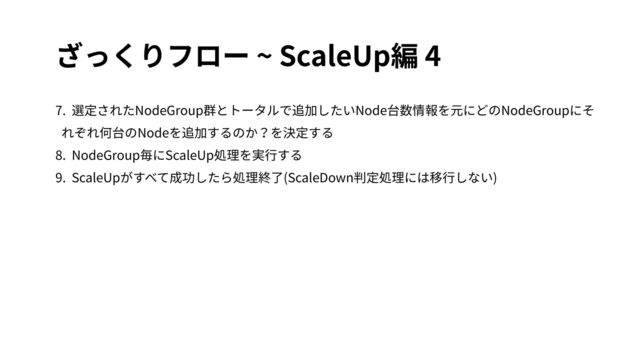 ざっくりフロー ~ ScaleUp編 4
7. 選定されたNodeGroup群とトータルで追加したいNode台数情報を元にどのNodeGroupにそ
れぞれ何台のNodeを追加するのか？を決定する
8. NodeGroup毎にScaleUp処理を実⾏する
9. ScaleUpがすべて成功したら処理終了(ScaleDown判定処理には移⾏しない)
