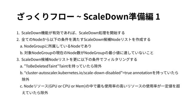 ざっくりフロー ~ ScaleDown準備編 1
1. ScaleDown機能が有効であれば、ScaleDown処理を開始する
2. 全てのNodeから以下の条件を満たすScaleDown候補Nodeリストを作成する
a. NodeGroupに所属しているNodeであり
b. 対象NodeGroupの現在のNode数がNodeGroupの最⼩値に達していないこと
3. ScaleDown候補Nodeリストを更に以下の条件でフィルタリングする
a. ”ToBeDeletedTaint”Taintを持っていたら除外
b. “cluster-autoscaler.kubernetes.io/scale-down-disabled”=true annotationを持っていたら
除外
c. Nodeリソース(GPU or CPU or Mem)の中で最も使⽤率の⾼いリソースの使⽤率が⼀定値を超
えていたら除外

