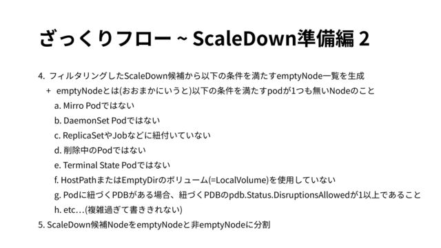 ざっくりフロー ~ ScaleDown準備編 2
4. フィルタリングしたScaleDown候補から以下の条件を満たすemptyNode⼀覧を⽣成
+ emptyNodeとは(おおまかにいうと)以下の条件を満たすpodが1つも無いNodeのこと
a. Mirro Podではない
b. DaemonSet Podではない
c. ReplicaSetやJobなどに紐付いていない
d. 削除中のPodではない
e. Terminal State Podではない
f. HostPathまたはEmptyDirのボリューム(=LocalVolume)を使⽤していない
g. Podに紐づくPDBがある場合、紐づくPDBのpdb.Status.DisruptionsAllowedが1以上であること
h. etc (複雑過ぎて書ききれない)
5. ScaleDown候補NodeをemptyNodeと⾮emptyNodeに分割
