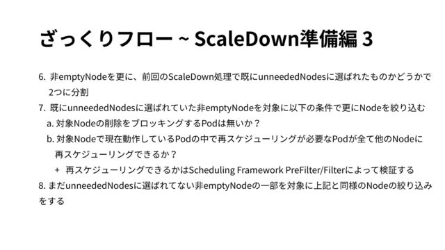 ざっくりフロー ~ ScaleDown準備編 3
6. ⾮emptyNodeを更に、前回のScaleDown処理で既にunneededNodesに選ばれたものかどうかで
2つに分割
7. 既にunneededNodesに選ばれていた⾮emptyNodeを対象に以下の条件で更にNodeを絞り込む
a. 対象Nodeの削除をブロッキングするPodは無いか？
b. 対象Nodeで現在動作しているPodの中で再スケジューリングが必要なPodが全て他のNodeに
再スケジューリングできるか？
+ 再スケジューリングできるかはScheduling Framework PreFilter/Filterによって検証する
8. まだunneededNodesに選ばれてない⾮emptyNodeの⼀部を対象に上記と同様のNodeの絞り込み
をする
