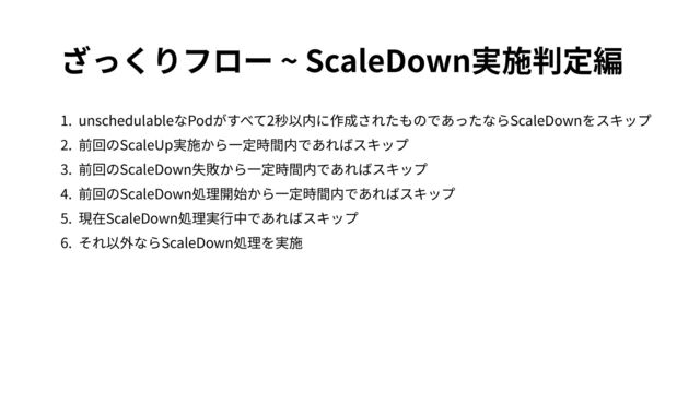 ざっくりフロー ~ ScaleDown実施判定編
1. unschedulableなPodがすべて2秒以内に作成されたものであったならScaleDownをスキップ
2. 前回のScaleUp実施から⼀定時間内であればスキップ
3. 前回のScaleDown失敗から⼀定時間内であればスキップ
4. 前回のScaleDown処理開始から⼀定時間内であればスキップ
5. 現在ScaleDown処理実⾏中であればスキップ
6. それ以外ならScaleDown処理を実施
