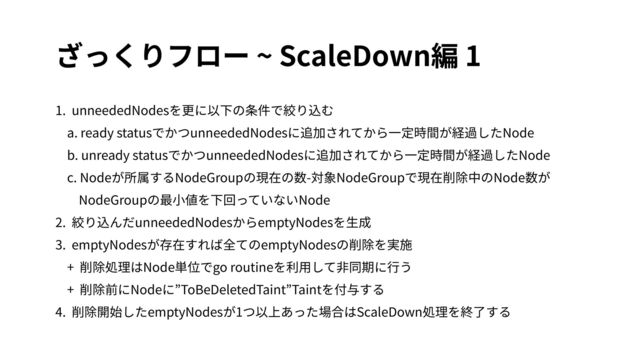 ざっくりフロー ~ ScaleDown編 1
1. unneededNodesを更に以下の条件で絞り込む
a. ready statusでかつunneededNodesに追加されてから⼀定時間が経過したNode
b. unready statusでかつunneededNodesに追加されてから⼀定時間が経過したNode
c. Nodeが所属するNodeGroupの現在の数-対象NodeGroupで現在削除中のNode数が
NodeGroupの最⼩値を下回っていないNode
2. 絞り込んだunneededNodesからemptyNodesを⽣成
3. emptyNodesが存在すれば全てのemptyNodesの削除を実施
+ 削除処理はNode単位でgo routineを利⽤して⾮同期に⾏う
+ 削除前にNodeに”ToBeDeletedTaint”Taintを付与する
4. 削除開始したemptyNodesが1つ以上あった場合はScaleDown処理を終了する
