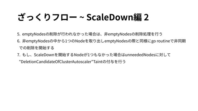ざっくりフロー ~ ScaleDown編 2
5. emptyNodesの削除が⾏われなかった場合は、⾮emptyNodesの削除処理を⾏う
6. ⾮emptyNodesの中から1つのNodeを取り出しemptyNodesの際と同様にgo routineで⾮同期
での削除を開始する
7. もし、ScaleDownを開始するNodeが1つもなかった場合はunneededNodesに対して
"DeletionCandidateOfClusterAutoscaler"Taintの付与を⾏う
