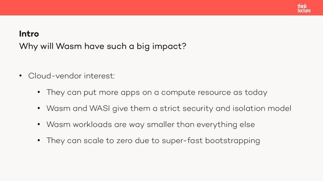• Cloud-vendor interest:
• They can put more apps on a compute resource as today
• Wasm and WASI give them a strict security and isolation model
• Wasm workloads are way smaller than everything else
• They can scale to zero due to super-fast bootstrapping
Intro
Why will Wasm have such a big impact?
