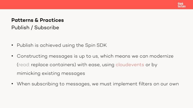 • Publish is achieved using the Spin SDK
• Constructing messages is up to us, which means we can modernize
(read: replace containers) with ease, using cloudevents or by
mimicking existing messages
• When subscribing to messages, we must implement filters on our own
Patterns & Practices
Publish / Subscribe
