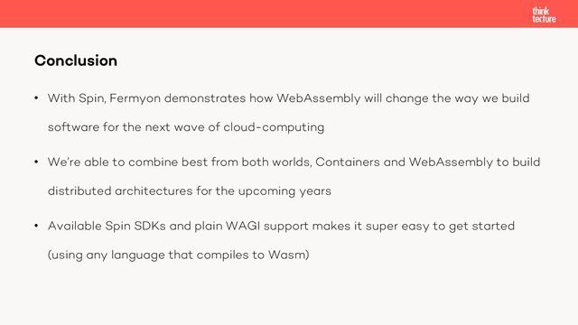 • With Spin, Fermyon demonstrates how WebAssembly will change the way we build
software for the next wave of cloud-computing
• We’re able to combine best from both worlds, Containers and WebAssembly to build
distributed architectures for the upcoming years
• Available Spin SDKs and plain WAGI support makes it super easy to get started
(using any language that compiles to Wasm)
Conclusion

