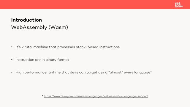 WebAssembly (Wasm)
• It’s virutal machine that processes stack-based instructions
• Instruction are in binary format
• High performance runtime that devs can target using “almost” every language*
* https://www.fermyon.com/wasm-languages/webassembly-language-support
Introduction
