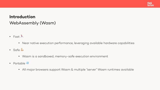 WebAssembly (Wasm)
• Fast 🏃
• Near native execution performance, leveraging available hardware capabilities
• Safe 💪
• Wasm is a sandboxed, memory-safe execution environment
• Portable 🧊
• All major browsers support Wasm & multiple ”server” Wasm runtimes available
Introduction
