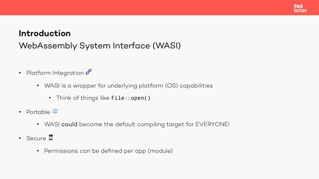 WebAssembly System Interface (WASI)
• Platform Integration 🧬
• WASI is a wrapper for underlying platform (OS) capabilities
• Think of things like File:: open()
• Portable 🧊
• WASI could become the default compiling target for EVERYONE!
• Secure 👮
• Permissions can be deﬁned per app (module)
Introduction
