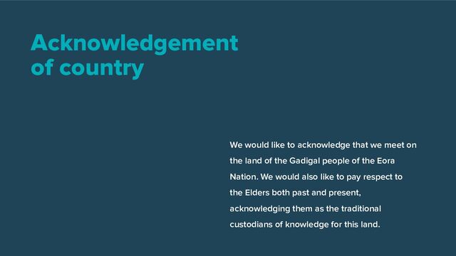 Acknowledgement
of country
We would like to acknowledge that we meet on
the land of the Gadigal people of the Eora
Nation. We would also like to pay respect to
the Elders both past and present,
acknowledging them as the traditional
custodians of knowledge for this land.
