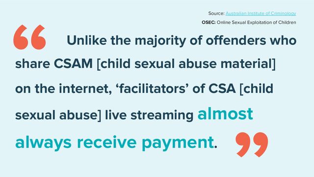 Unlike the majority of oﬀenders who
share CSAM [child sexual abuse material]
on the internet, ‘facilitators’ of CSA [child
always receive payment.
“
“
sexual abuse] live streaming almost
Source: Australian Institute of Criminology
OSEC: Online Sexual Exploitation of Children
