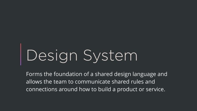 Design System
Forms the foundation of a shared design language and
allows the team to communicate shared rules and
connections around how to build a product or service.
