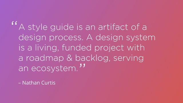 A style guide is an artifact of a
design process. A design system
is a living, funded project with
a roadmap & backlog, serving
an ecosystem.
“
“
– Nathan Curtis
