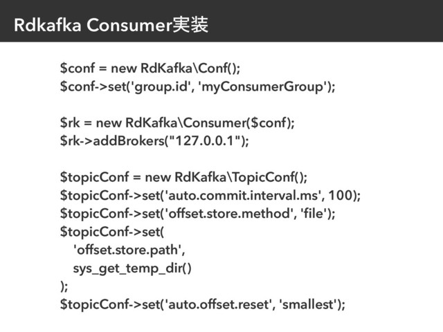 Rdkafka Consumer࣮૷
$conf = new RdKafka\Conf();
$conf->set('group.id', 'myConsumerGroup');
$rk = new RdKafka\Consumer($conf);
$rk->addBrokers("127.0.0.1");
$topicConf = new RdKafka\TopicConf();
$topicConf->set('auto.commit.interval.ms', 100);
$topicConf->set('offset.store.method', 'ﬁle');
$topicConf->set(
'offset.store.path',
sys_get_temp_dir()
);
$topicConf->set('auto.offset.reset', 'smallest');
